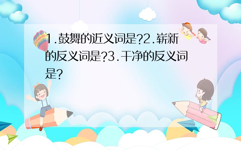 1.鼓舞的近义词是?2.崭新的反义词是?3.干净的反义词是?