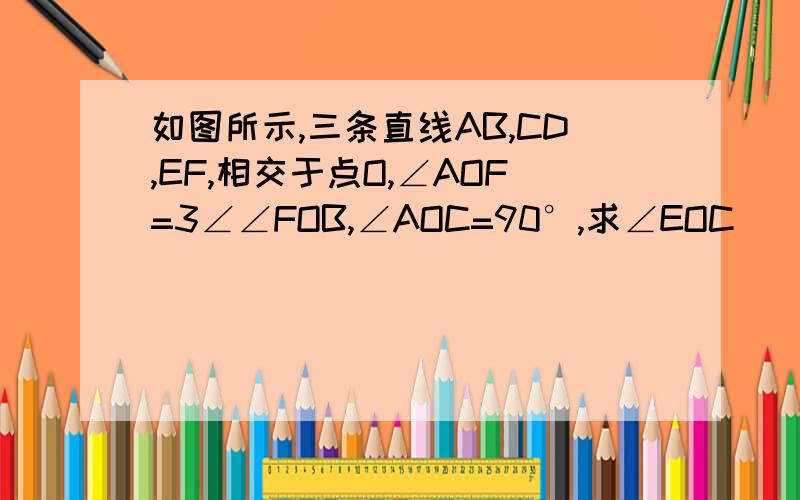 如图所示,三条直线AB,CD,EF,相交于点O,∠AOF=3∠∠FOB,∠AOC=90°,求∠EOC