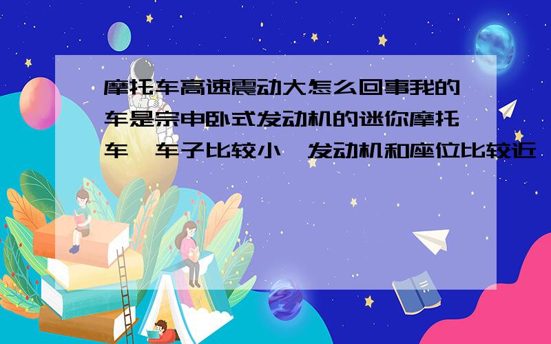 摩托车高速震动大怎么回事我的车是宗申卧式发动机的迷你摩托车,车子比较小,发动机和座位比较近,我的车是新买的,还没跑超过20公里,昨天出去拉了下高速,20,30km/h的时候还是挺顺的,没什么