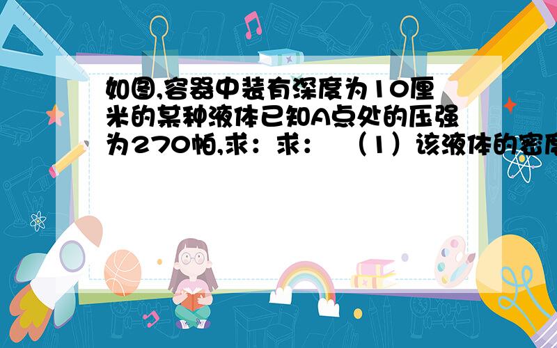 如图,容器中装有深度为10厘米的某种液体已知A点处的压强为270帕,求：求：  （1）该液体的密度   （2）B点处的压强?  （g=10N/kg）