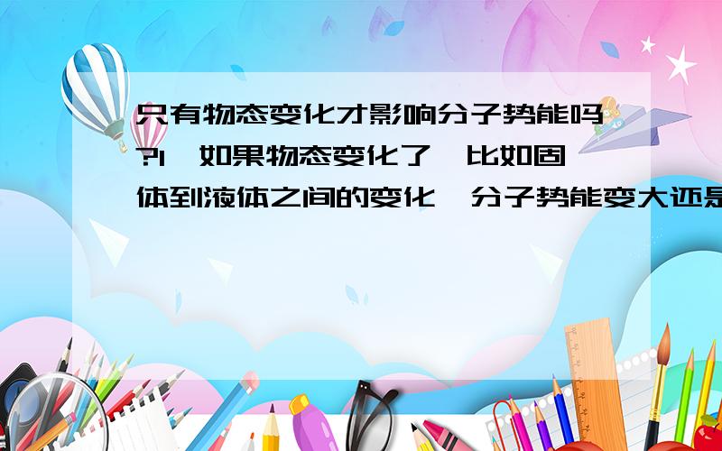 只有物态变化才影响分子势能吗?1、如果物态变化了,比如固体到液体之间的变化,分子势能变大还是变小?为什么?2、如果没有物态变化,分子势能的大小变不变?与什么因素有关?