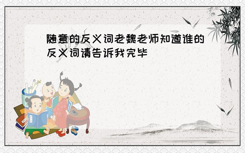 随意的反义词老魏老师知道谁的反义词请告诉我完毕