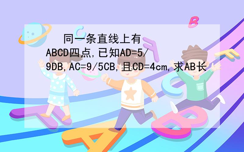   同一条直线上有ABCD四点,已知AD=5/9DB,AC=9/5CB,且CD=4cm,求AB长