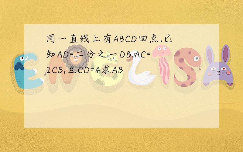 同一直线上有ABCD四点,已知AD=二分之一DB,AC=2CB,且CD=4求AB