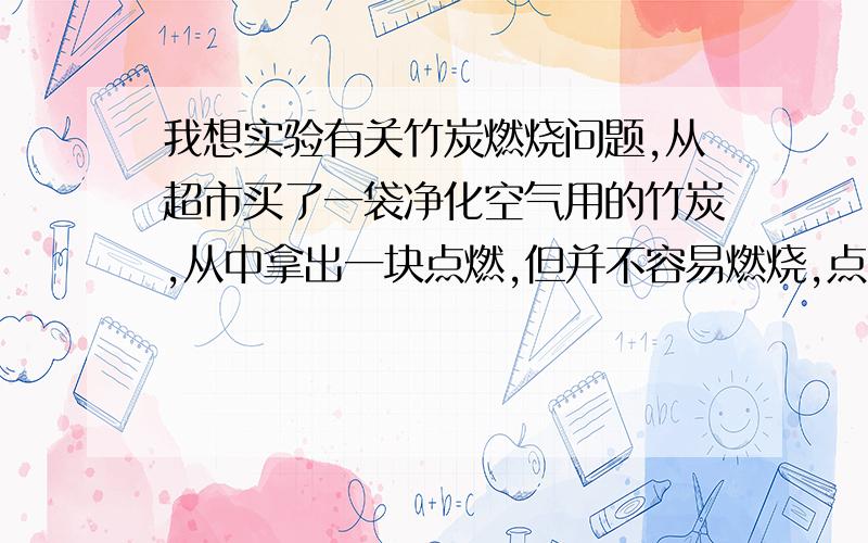 我想实验有关竹炭燃烧问题,从超市买了一袋净化空气用的竹炭,从中拿出一块点燃,但并不容易燃烧,点的时候发红,离开火苗后,一会就灭了.难道竹炭难点燃,还是燃烧用和净化空气用的竹炭不