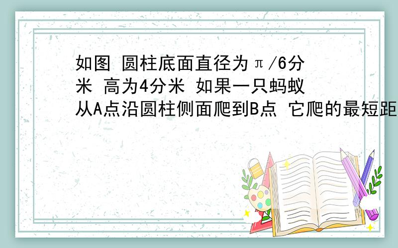 如图 圆柱底面直径为π/6分米 高为4分米 如果一只蚂蚁从A点沿圆柱侧面爬到B点 它爬的最短距离是多少分米