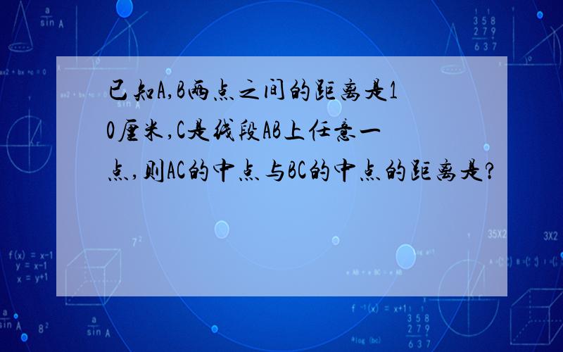 已知A,B两点之间的距离是10厘米,C是线段AB上任意一点,则AC的中点与BC的中点的距离是?