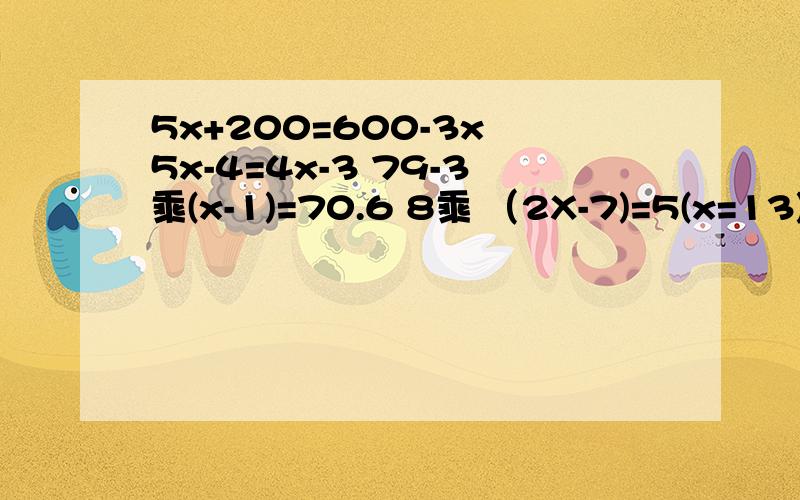 5x+200=600-3x 5x-4=4x-3 79-3乘(x-1)=70.6 8乘 （2X-7)=5(x=13) 0.2乘(5x-1）=3+（19-5x)
