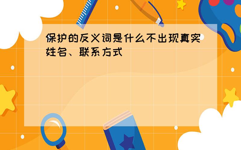 保护的反义词是什么不出现真实姓名、联系方式