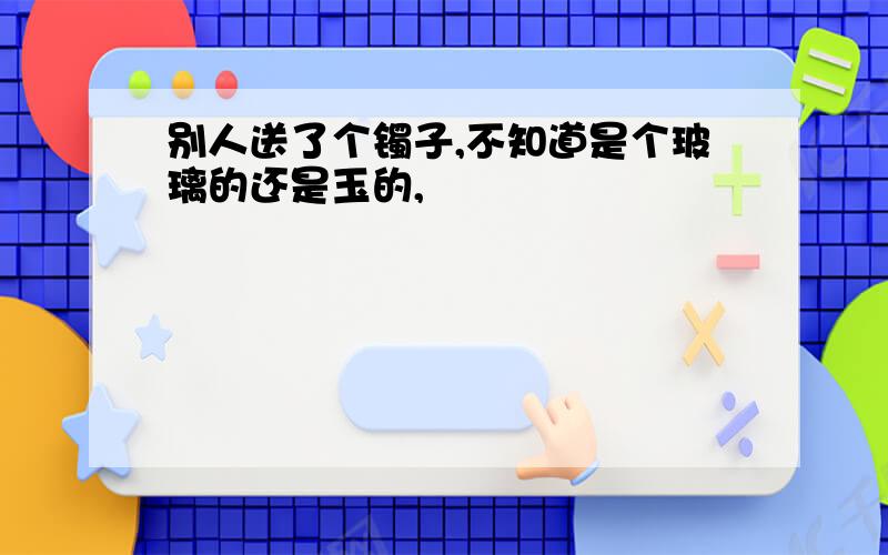 别人送了个镯子,不知道是个玻璃的还是玉的,