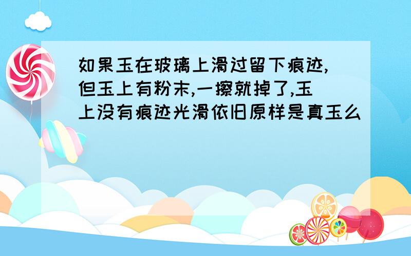 如果玉在玻璃上滑过留下痕迹,但玉上有粉末,一擦就掉了,玉上没有痕迹光滑依旧原样是真玉么