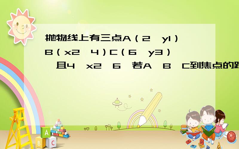 抛物线上有三点A（2,y1）B（x2,4）C（6,y3）,且4≤x2≤6,若A,B,C到焦点的距离依次成等差数列,那么x2=?y1=?y3=?