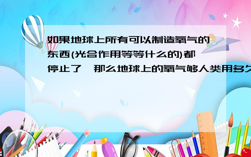 如果地球上所有可以制造氧气的东西(光合作用等等什么的)都停止了,那么地球上的氧气够人类用多久?