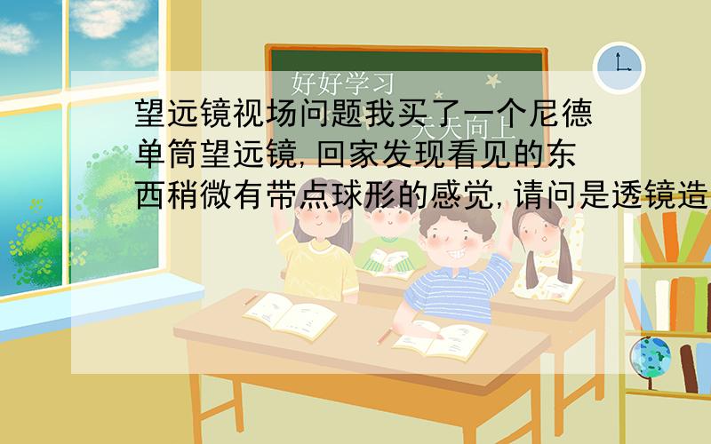 望远镜视场问题我买了一个尼德单筒望远镜,回家发现看见的东西稍微有带点球形的感觉,请问是透镜造成的正常现象还是光轴出问题了?