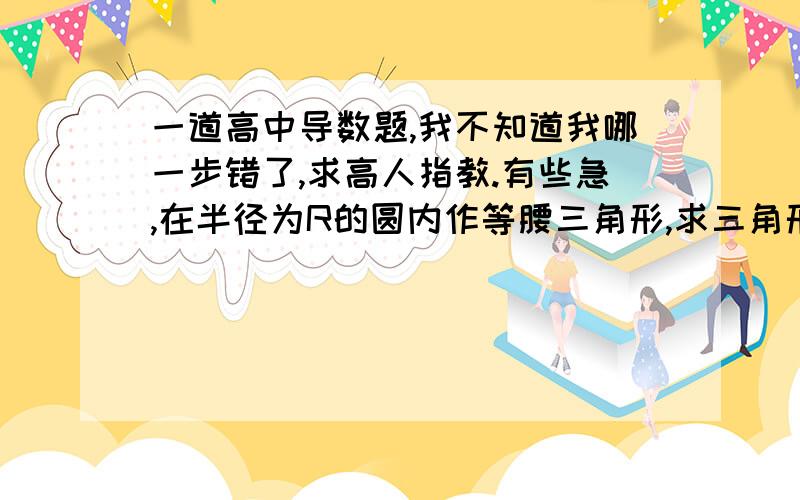 一道高中导数题,我不知道我哪一步错了,求高人指教.有些急,在半径为R的圆内作等腰三角形,求三角形面积最大时底边上的高.为什么按我这样解当余弦值为1/2时三角形面积是最小的,但是要求