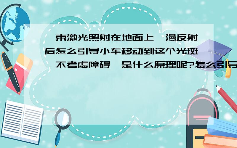 一束激光照射在地面上,漫反射后怎么引导小车移动到这个光斑,不考虑障碍,是什么原理呢?怎么引导的?类似于激光制导,逆着光线的方向就可以?具体呢?如果先反射到墙面上,在反射到小车 被接