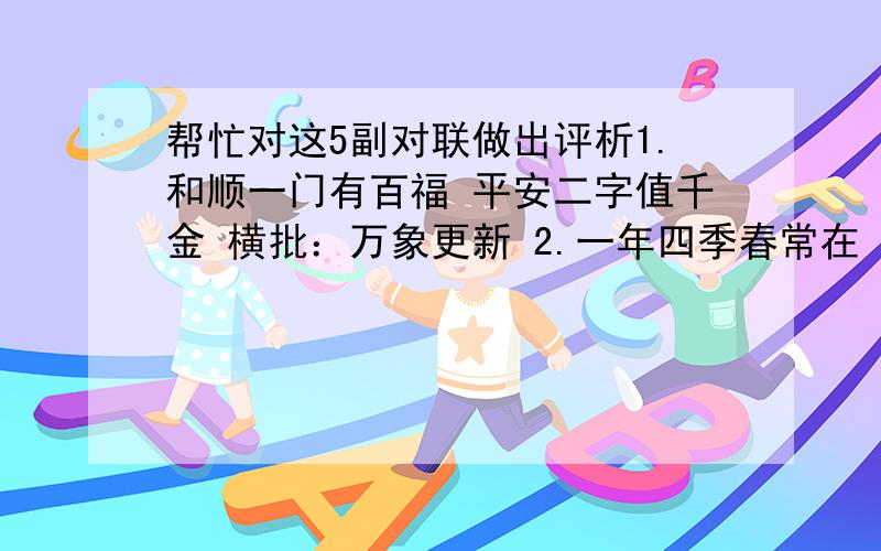 帮忙对这5副对联做出评析1.和顺一门有百福 平安二字值千金 横批：万象更新 2.一年四季春常在 万紫千红永开花 横批：喜迎新春 3.春满人间百花吐艳 福临小院四季常安 横批：欢度春节 4.百