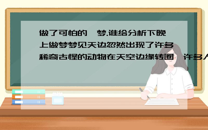 做了可怕的,梦.谁给分析下晚上做梦梦见天边忽然出现了许多稀奇古怪的动物在天空边缘转圈,许多人都在看.后来看的越来越清晰,老多都是已经灭绝的物种.最可怕的是那些动物在转着的时候