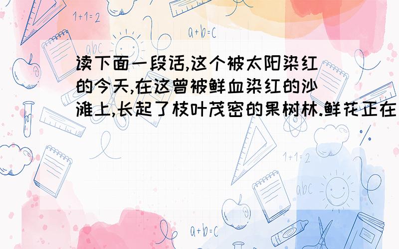 读下面一段话,这个被太阳染红的今天,在这曾被鲜血染红的沙滩上,长起了枝叶茂密的果树林.鲜花正在盛开,桃花、海棠花.都开的笑盈盈的,万紫千红,飘荡着浓郁花香.蜂群成群飞舞,百灵鸟在欢