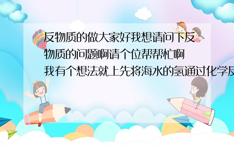 反物质的做大家好我想请问下反物质的问题啊请个位帮帮忙啊 我有个想法就上先将海水的氢通过化学反应给分离出来 这你们应该知道怎么做了吧 把分离出来的氢用强电场把它们分成离子 在