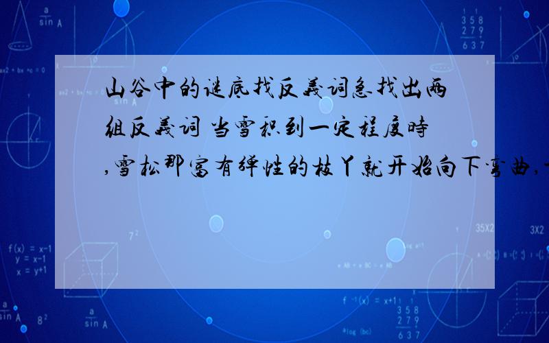 山谷中的谜底找反义词急找出两组反义词 当雪积到一定程度时,雪松那富有弹性的枝丫就开始向下弯曲,于是积雪便从树枝上滑落,待压力减轻,刚弯下去的树枝又立即反弹过来,雪松依旧保持着