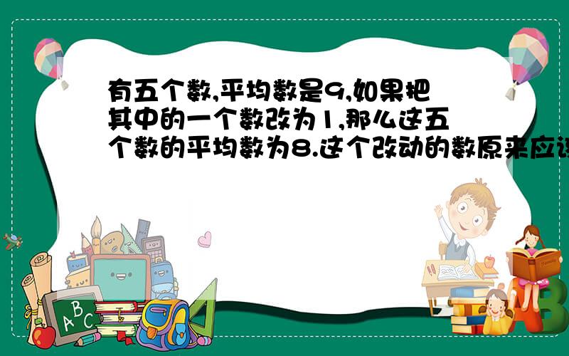 有五个数,平均数是9,如果把其中的一个数改为1,那么这五个数的平均数为8.这个改动的数原来应该是多少?