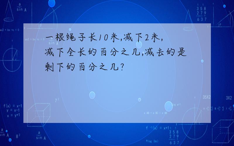 一根绳子长10米,减下2米,减下全长的百分之几,减去的是剩下的百分之几?