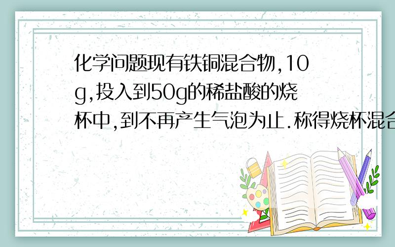 化学问题现有铁铜混合物,10g,投入到50g的稀盐酸的烧杯中,到不再产生气泡为止.称得烧杯混合物的质量为59.8g,试计算：（1）产生气体的质量是多少?（2）原混合物中含铁多少g?（3)原混合物中