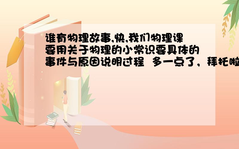 谁有物理故事,快,我们物理课要用关于物理的小常识要具体的事件与原因说明过程  多一点了，拜托啦~~~~~~~~