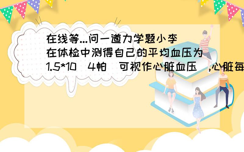 在线等...问一道力学题小李在体检中测得自己的平均血压为1.5*10^4帕（可视作心脏血压）,心脏每跳动一次约输送80立方厘米的血液,每分钟心跳60次,则其心脏工作的平均功率约为多少?要过程,