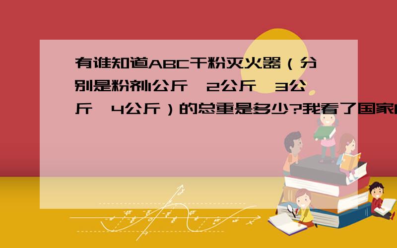 有谁知道ABC干粉灭火器（分别是粉剂1公斤,2公斤,3公斤,4公斤）的总重是多少?我看了国家的相关法规,简直是一塌糊涂,没有人知道灭火器的总重该是多少.结果是非常方便奸商们偷工减料.