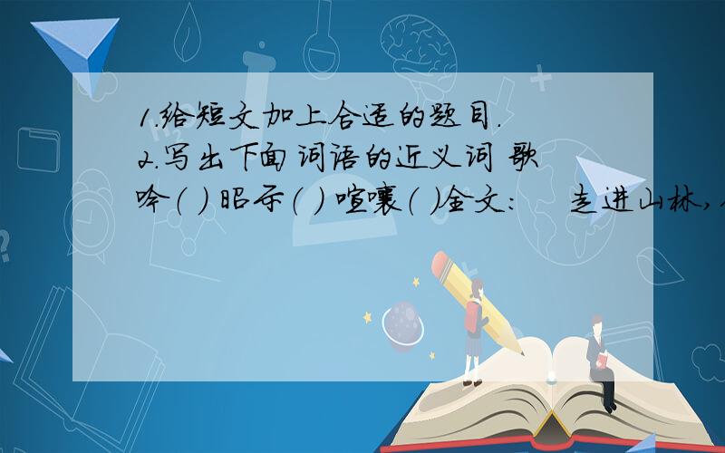 1.给短文加上合适的题目. 2.写出下面词语的近义词 歌吟（ ） 昭示（ ） 喧嚷（ ）全文：    走进山林,你便走进了一个全新的世界,没了烦恼,少了忧愁.这里,秀挺的青竹告诉你为人不可少的洒