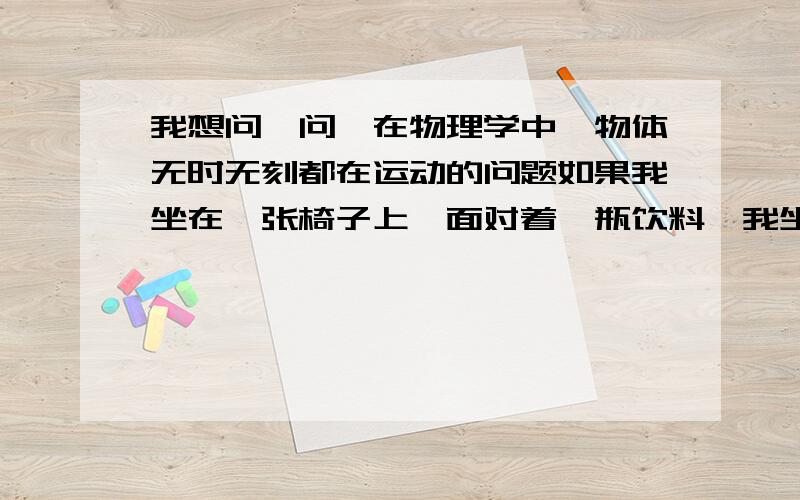 我想问一问,在物理学中,物体无时无刻都在运动的问题如果我坐在一张椅子上,面对着一瓶饮料,我坐在椅子上没动,饮料也没动,那么选取什么参照物时,说明我在运动呢