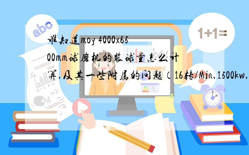 谁知道moy 4000x6500mm球磨机的装球量怎么计算,及其一些附属的问题（16转/Min,1500kw,有效体积78立方）