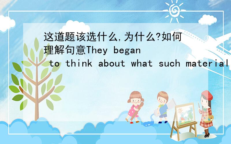 这道题该选什么,为什么?如何理解句意They began to think about what such material was （ ）and what use could be （ ）it.A,made up of,made of B,made from,made up of C,made into,made from