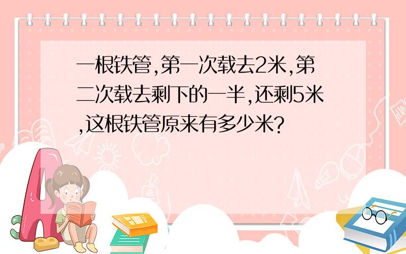 一根铁管,第一次载去2米,第二次载去剩下的一半,还剩5米,这根铁管原来有多少米?