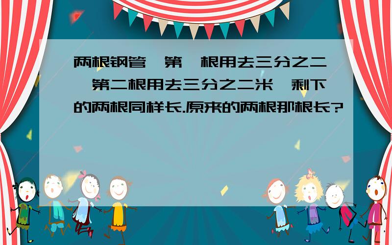 两根钢管,第一根用去三分之二,第二根用去三分之二米,剩下的两根同样长.原来的两根那根长?