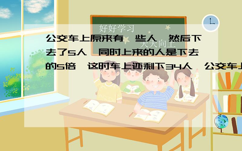 公交车上原来有一些人,然后下去了5人,同时上来的人是下去的5倍,这时车上还剩下34人,公交车上原多少人?