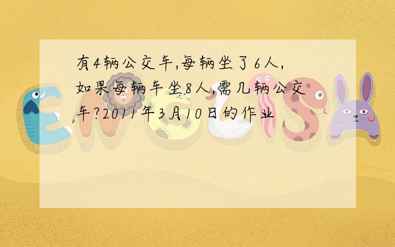 有4辆公交车,每辆坐了6人,如果每辆车坐8人,需几辆公交车?2011年3月10日的作业