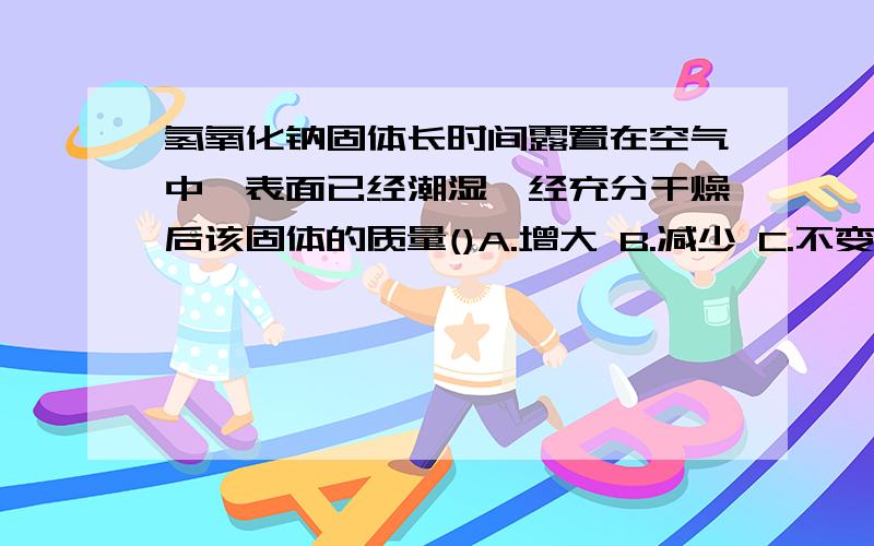 氢氧化钠固体长时间露置在空气中,表面已经潮湿,经充分干燥后该固体的质量()A.增大 B.减少 C.不变 D.无法确定