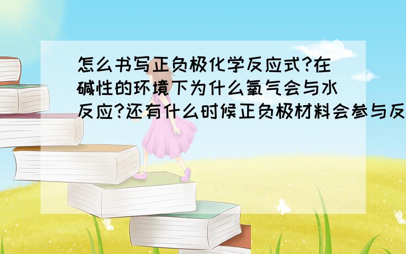 怎么书写正负极化学反应式?在碱性的环境下为什么氧气会与水反应?还有什么时候正负极材料会参与反应?电解质每次都会参与反应吗?还有镍镉的电池的反应式为什么是那样?氢氧化氧化镍会