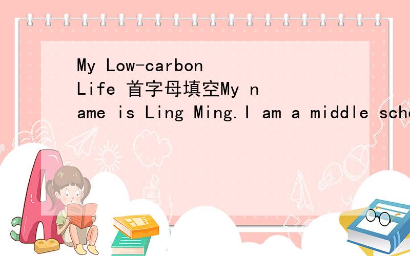 My Low-carbon Life 首字母填空My name is Ling Ming.I am a middle school student.I go to school on f__ every day.I always remember to turn off the l___,the TV and the fans when i L___ the classroomwhen i dont u__ water ,i a___ turn off the tap.I o