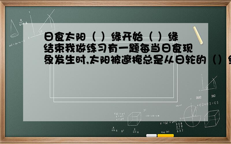 日食太阳（ ）缘开始（ ）缘结束我做练习有一题每当日食现象发生时,太阳被遮掩总是从日轮的（）缘开始,（）结束我写的是西开始东结束但是...答案却是东开始西结束我认为答案错了吧...