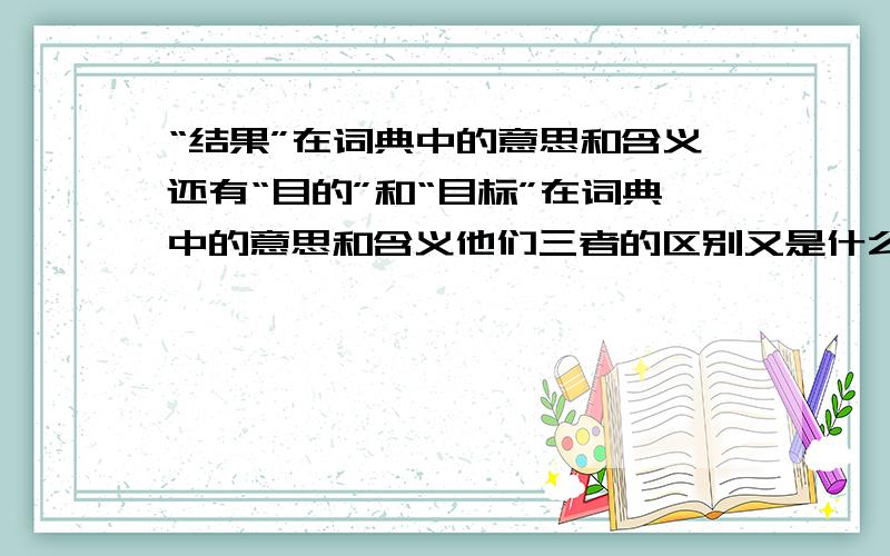 “结果”在词典中的意思和含义还有“目的”和“目标”在词典中的意思和含义他们三者的区别又是什么呢?