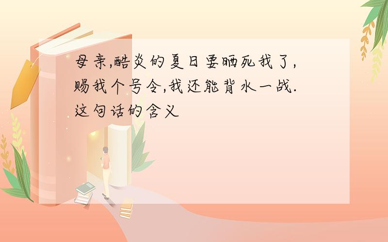 母亲,酷炎的夏日要晒死我了,赐我个号令,我还能背水一战.这句话的含义