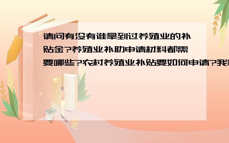 请问有没有谁拿到过养殖业的补贴金?养殖业补助申请材料都需要哪些?农村养殖业补贴要如何申请?我家湖北武穴的在搞一个养殖孔雀基地,现遇资金有些困难想得到政府的帮助,怎么办?如何申