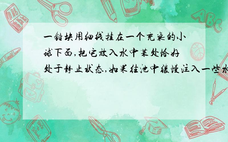 一铅块用细线挂在一个充气的小球下面,把它放入水中某处恰好处于静止状态,如果往池中缓慢注入一些水,则...一铅块用细线挂在一个充气的小球下面,把它放入水中某处恰好处于静止状态,如