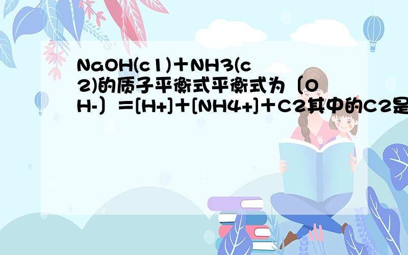 NaOH(c1)＋NH3(c2)的质子平衡式平衡式为〔OH-〕＝[H+]＋[NH4+]＋C2其中的C2是怎么来的哎呀是打错了，应该是C1