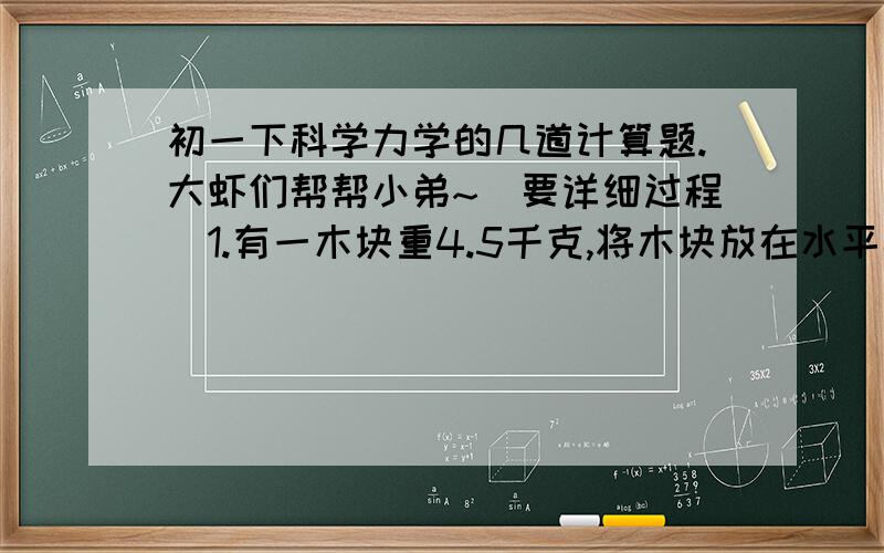 初一下科学力学的几道计算题.大虾们帮帮小弟~（要详细过程）1.有一木块重4.5千克,将木块放在水平桌面上,运动时受到的摩擦力是木块重力的0.2倍,要是木块在此水平面上做匀速直线运动,需