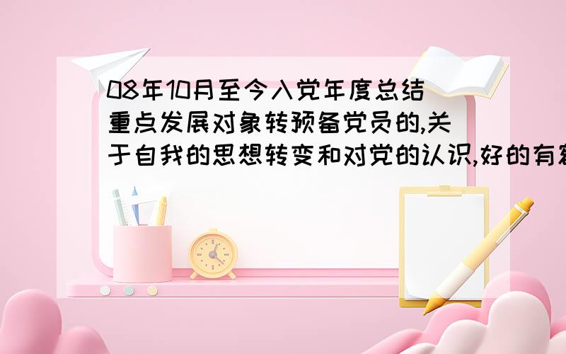 08年10月至今入党年度总结重点发展对象转预备党员的,关于自我的思想转变和对党的认识,好的有额外丰厚加分!截止10月18日，希望是大家认真准备的 字数3500左右，结合过去一年发生的事情，